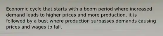 Economic cycle that starts with a boom period where increased demand leads to higher prices and more production. It is followed by a bust where production surpasses demands causing prices and wages to fall.