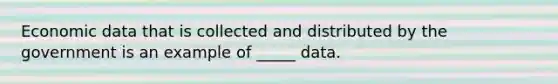 Economic data that is collected and distributed by the government is an example of _____ data.