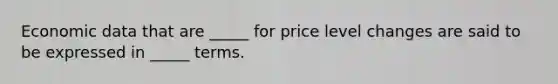 Economic data that are _____ for price level changes are said to be expressed in _____ terms.