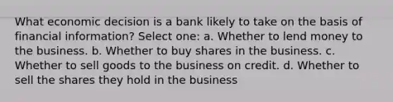 What economic decision is a bank likely to take on the basis of financial information? Select one: a. Whether to lend money to the business. b. Whether to buy shares in the business. c. Whether to sell goods to the business on credit. d. Whether to sell the shares they hold in the business