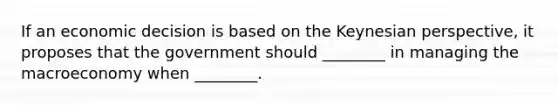 If an economic decision is based on the Keynesian perspective, it proposes that the government should ________ in managing the macroeconomy when ________.