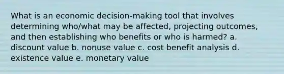 What is an economic decision-making tool that involves determining who/what may be affected, projecting outcomes, and then establishing who benefits or who is harmed? a. discount value b. nonuse value c. cost benefit analysis d. existence value e. monetary value