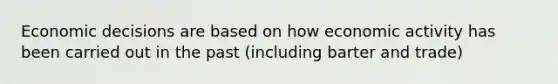Economic decisions are based on how economic activity has been carried out in the past (including barter and trade)