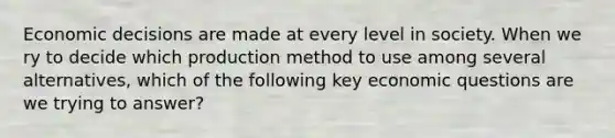 Economic decisions are made at every level in society. When we ry to decide which production method to use among several alternatives, which of the following key economic questions are we trying to answer?