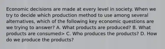 Economic decisions are made at every level in society. When we try to decide which production method to use among several alternatives, which of the following key economic questions are we trying to answer? A. What products are produced? B. What products are consumed> C. Who produces the products? D. How do we produce the products?