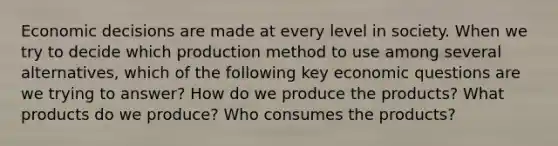 Economic decisions are made at every level in society. When we try to decide which production method to use among several alternatives, which of the following key economic questions are we trying to answer? How do we produce the products? What products do we produce? Who consumes the products?