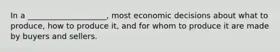 In a ____________________, most economic decisions about what to produce, how to produce it, and for whom to produce it are made by buyers and sellers.