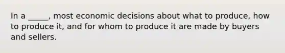 In a _____, most economic decisions about what to produce, how to produce it, and for whom to produce it are made by buyers and sellers.