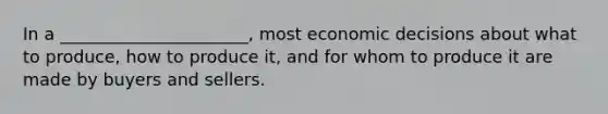 In a ______________________, most economic decisions about what to produce, how to produce it, and for whom to produce it are made by buyers and sellers.