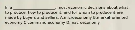 In a ______________________, most economic decisions about what to produce, how to produce it, and for whom to produce it are made by buyers and sellers. A.microeconomy B.market-oriented economy C.command economy D.macroeconomy