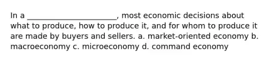 In a _______________________, most economic decisions about what to produce, how to produce it, and for whom to produce it are made by buyers and sellers. a. market-oriented economy b. macroeconomy c. microeconomy d. command economy