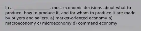 In a __________________, most economic decisions about what to produce, how to produce it, and for whom to produce it are made by buyers and sellers. a) market-oriented economy b) macroeconomy c) microeconomy d) command economy