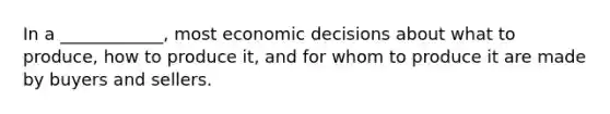 In a ____________, most economic decisions about what to produce, how to produce it, and for whom to produce it are made by buyers and sellers.