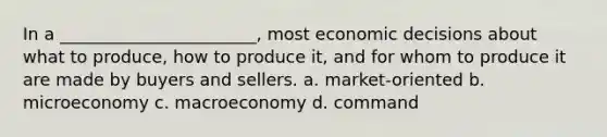 In a _______________________, most economic decisions about what to produce, how to produce it, and for whom to produce it are made by buyers and sellers. a. market-oriented b. microeconomy c. macroeconomy d. command