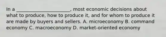 In a _______________________, most economic decisions about what to produce, how to produce it, and for whom to produce it are made by buyers and sellers. A. microeconomy B. command economy C. macroeconomy D. market-oriented economy