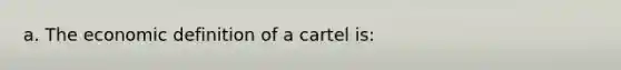 a. The economic definition of a cartel is: