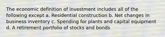 The economic definition of investment includes all of the following except a. Residential construction b. Net changes in business inventory c. Spending for plants and capital equipment d. A retirement portfolio of stocks and bonds