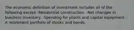 The economic definition of investment includes all of the following except -Residential construction. -Net changes in business inventory. -Spending for plants and capital equipment. -A retirement portfolio of stocks and bonds.