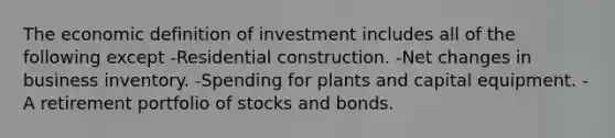 The economic definition of investment includes all of the following except -Residential construction. -Net changes in business inventory. -Spending for plants and capital equipment. -A retirement portfolio of stocks and bonds.