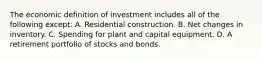 The economic definition of investment includes all of the following except: A. Residential construction. B. Net changes in inventory. C. Spending for plant and capital equipment. D. A retirement portfolio of stocks and bonds.