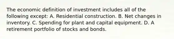 The economic definition of investment includes all of the following except: A. Residential construction. B. Net changes in inventory. C. Spending for plant and capital equipment. D. A retirement portfolio of stocks and bonds.