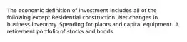 The economic definition of investment includes all of the following except Residential construction. Net changes in business inventory. Spending for plants and capital equipment. A retirement portfolio of stocks and bonds.