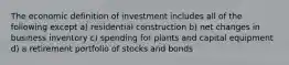 The economic definition of investment includes all of the following except a) residential construction b) net changes in business inventory c) spending for plants and capital equipment d) a retirement portfolio of stocks and bonds