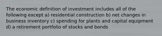 The economic definition of investment includes all of the following except a) residential construction b) net changes in business inventory c) spending for plants and capital equipment d) a retirement portfolio of stocks and bonds