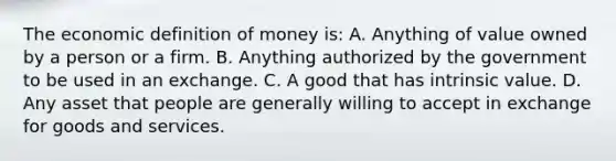 The economic definition of money​ is: A. Anything of value owned by a person or a firm. B. Anything authorized by the government to be used in an exchange. C. A good that has intrinsic value. D. Any asset that people are generally willing to accept in exchange for goods and services.