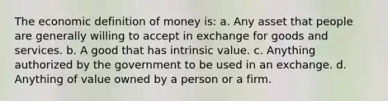 The economic definition of money​ is: a. Any asset that people are generally willing to accept in exchange for goods and services. b. A good that has intrinsic value. c. Anything authorized by the government to be used in an exchange. d. Anything of value owned by a person or a firm.