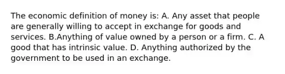 The economic <a href='https://www.questionai.com/knowledge/kQOWSqjtmq-definition-of-money' class='anchor-knowledge'>definition of money</a>​ is: A. Any asset that people are generally willing to accept in exchange for goods and services. B.Anything of value owned by a person or a firm. C. A good that has intrinsic value. D. Anything authorized by the government to be used in an exchange.