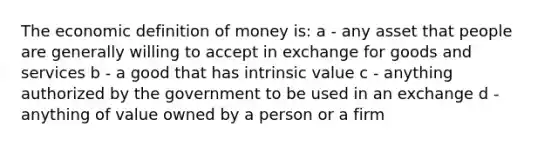 The economic definition of money is: a - any asset that people are generally willing to accept in exchange for goods and services b - a good that has intrinsic value c - anything authorized by the government to be used in an exchange d - anything of value owned by a person or a firm