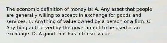 The economic definition of money is: A. Any asset that people are generally willing to accept in exchange for goods and services. B. Anything of value owned by a person or a firm. C. Anything authorized by the government to be used in an exchange. D. A good that has intrinsic value.