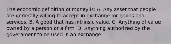 The economic <a href='https://www.questionai.com/knowledge/kQOWSqjtmq-definition-of-money' class='anchor-knowledge'>definition of money</a>​ is: A. Any asset that people are generally willing to accept in exchange for goods and services. B. A good that has intrinsic value. C. Anything of value owned by a person or a firm. D. Anything authorized by the government to be used in an exchange.