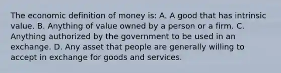 The economic definition of money​ is: A. A good that has intrinsic value. B. Anything of value owned by a person or a firm. C. Anything authorized by the government to be used in an exchange. D. Any asset that people are generally willing to accept in exchange for goods and services.