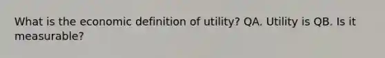 What is the economic definition of​ utility? QA. Utility is QB. Is it measurable?