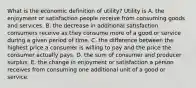 What is the economic definition of​ utility? Utility is A. the enjoyment or satisfaction people receive from consuming goods and services. B. the decrease in additional satisfaction consumers receive as they consume more of a good or service during a given period of time. C. the difference between the highest price a consumer is willing to pay and the price the consumer actually pays. D. the sum of consumer and producer surplus. E. the change in enjoyment or satisfaction a person receives from consuming one additional unit of a good or service.