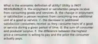 What is the economic definition of​ utility? Utility is (NOT MEASURABLE) A. the enjoyment or satisfaction people receive from consuming goods and services. B. the change in enjoyment or satisfaction a person receives from consuming one additional unit of a good or service. C. the decrease in additional satisfaction consumers receive as they consume more of a good or service during a given period of time. D. the sum of consumer and producer surplus. E. the difference between the highest price a consumer is willing to pay and the price the consumer actually pays.