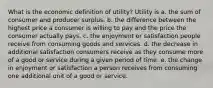 What is the economic definition of​ utility? Utility is a. the sum of consumer and producer surplus. b. the difference between the highest price a consumer is willing to pay and the price the consumer actually pays. c. the enjoyment or satisfaction people receive from consuming goods and services. d. the decrease in additional satisfaction consumers receive as they consume more of a good or service during a given period of time. e. the change in enjoyment or satisfaction a person receives from consuming one additional unit of a good or service.