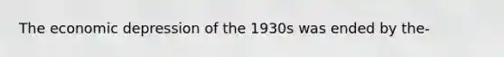 The economic depression of the 1930s was ended by the-