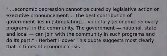 " ...economic depression cannot be cured by legislative action or executive pronouncement.... The best contribution of government lies in [stimulating]... voluntary [economic recovery programs] in the community. The government — national, state, and local — can join with the community in such programs and do its part." - Herbert Hoover This quote suggests most clearly that in times of economic crisis