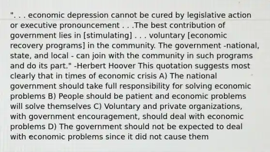 ". . . economic depression cannot be cured by legislative action or executive pronouncement . . .The best contribution of government lies in [stimulating] . . . voluntary [economic recovery programs] in the community. The government -national, state, and local - can join with the community in such programs and do its part." -Herbert Hoover This quotation suggests most clearly that in times of economic crisis A) The national government should take full responsibility for solving economic problems B) People should be patient and economic problems will solve themselves C) Voluntary and private organizations, with government encouragement, should deal with economic problems D) The government should not be expected to deal with economic problems since it did not cause them