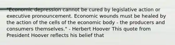 "Economic depression cannot be cured by legislative action or executive pronouncement. Economic wounds must be healed by the action of the cells of the economic body - the producers and consumers themselves." - Herbert Hoover This quote from President Hoover reflects his belief that