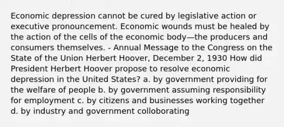 Economic depression cannot be cured by legislative action or executive pronouncement. Economic wounds must be healed by the action of the cells of the economic body—the producers and consumers themselves. - Annual Message to the Congress on the State of the Union Herbert Hoover, December 2, 1930 How did President Herbert Hoover propose to resolve economic depression in the United States? a. by government providing for the welfare of people b. by government assuming responsibility for employment c. by citizens and businesses working together d. by industry and government colloborating