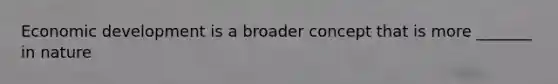 Economic development is a broader concept that is more _______ in nature