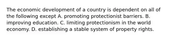 The economic development of a country is dependent on all of the following except A. promoting protectionist barriers. B. improving education. C. limiting protectionism in the world economy. D. establishing a stable system of property rights.