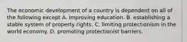 The economic development of a country is dependent on all of the following except A. improving education. B. establishing a stable system of property rights. C. limiting protectionism in the world economy. D. promoting protectionist barriers.