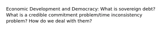 Economic Development and Democracy: What is sovereign debt? What is a credible commitment problem/time inconsistency problem? How do we deal with them?