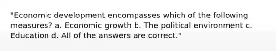 "Economic development encompasses which of the following measures? a. Economic growth b. The political environment c. Education d. All of the answers are correct."