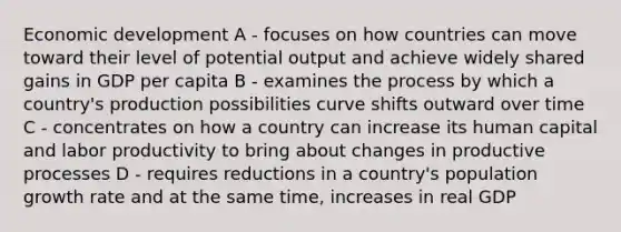 Economic development A - focuses on how countries can move toward their level of potential output and achieve widely shared gains in GDP per capita B - examines the process by which a country's production possibilities curve shifts outward over time C - concentrates on how a country can increase its human capital and labor productivity to bring about changes in productive processes D - requires reductions in a country's population growth rate and at the same time, increases in real GDP